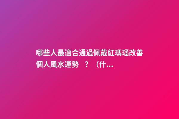 哪些人最適合通過佩戴紅瑪瑙改善個人風水運勢？（什么人適合佩戴紅瑪瑙）